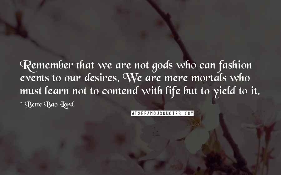 Bette Bao Lord Quotes: Remember that we are not gods who can fashion events to our desires. We are mere mortals who must learn not to contend with life but to yield to it.