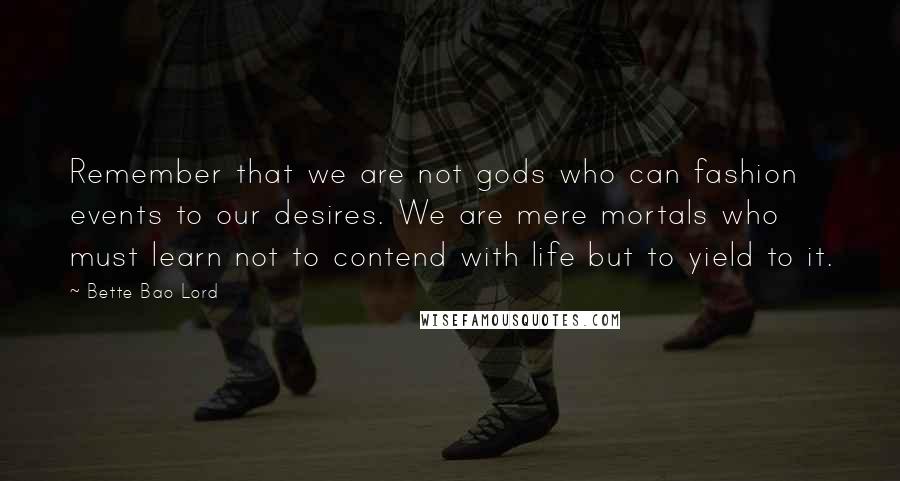 Bette Bao Lord Quotes: Remember that we are not gods who can fashion events to our desires. We are mere mortals who must learn not to contend with life but to yield to it.