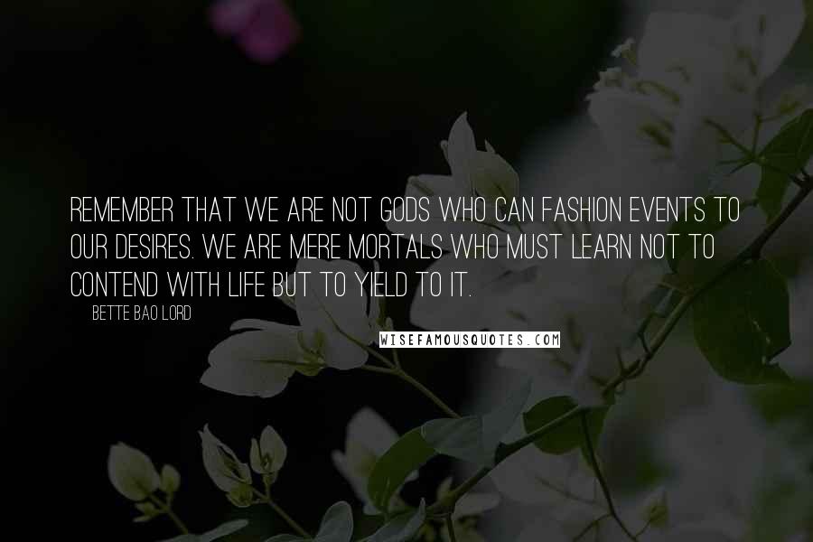 Bette Bao Lord Quotes: Remember that we are not gods who can fashion events to our desires. We are mere mortals who must learn not to contend with life but to yield to it.