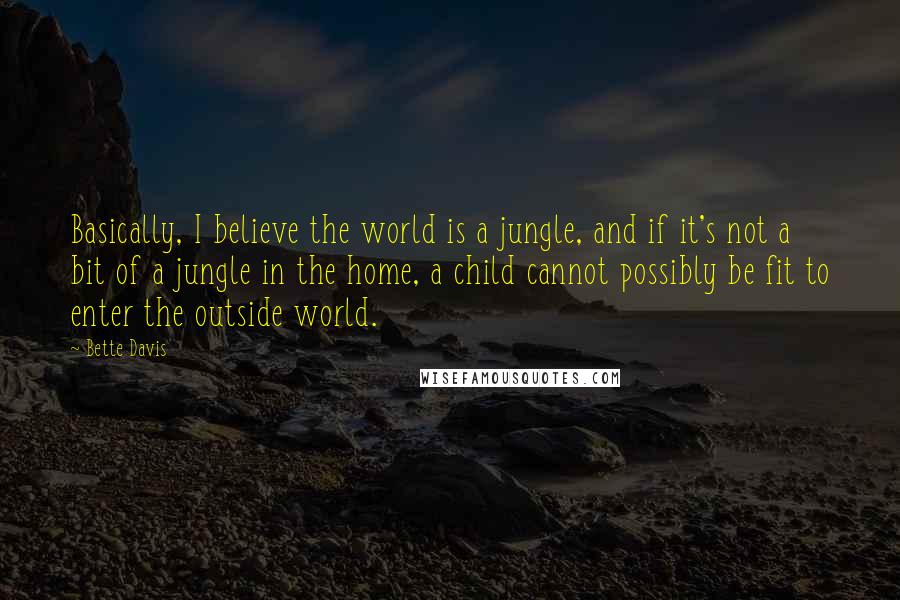 Bette Davis Quotes: Basically, I believe the world is a jungle, and if it's not a bit of a jungle in the home, a child cannot possibly be fit to enter the outside world.