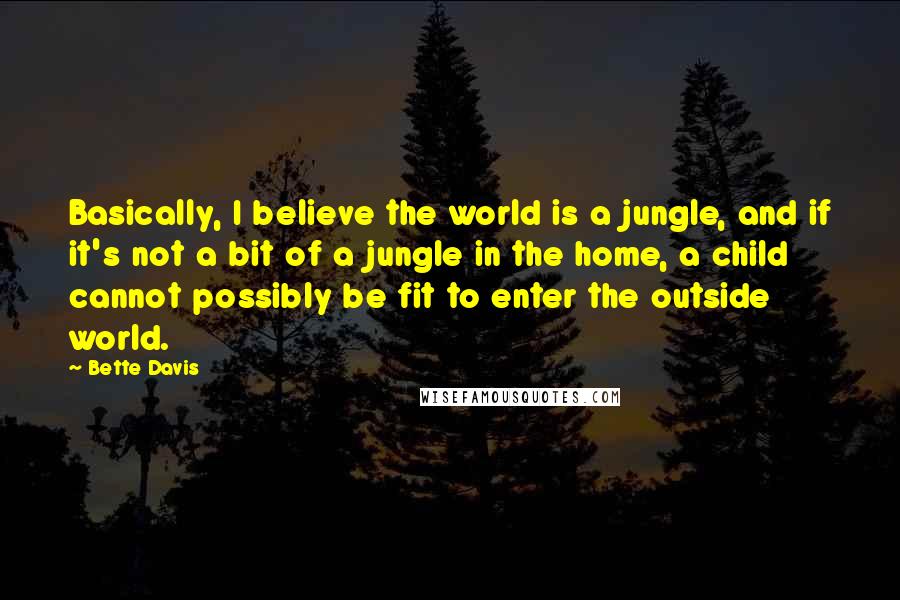 Bette Davis Quotes: Basically, I believe the world is a jungle, and if it's not a bit of a jungle in the home, a child cannot possibly be fit to enter the outside world.