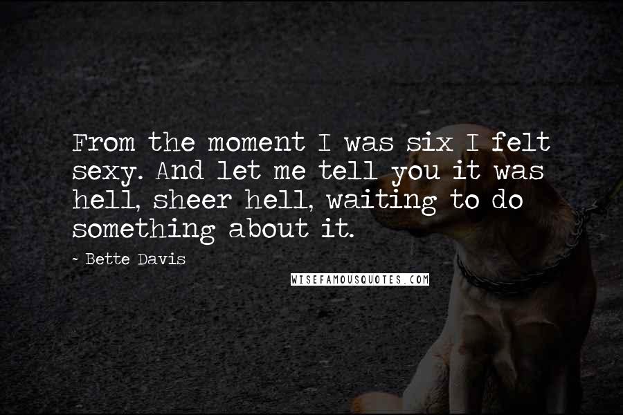 Bette Davis Quotes: From the moment I was six I felt sexy. And let me tell you it was hell, sheer hell, waiting to do something about it.