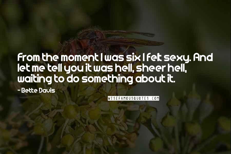 Bette Davis Quotes: From the moment I was six I felt sexy. And let me tell you it was hell, sheer hell, waiting to do something about it.