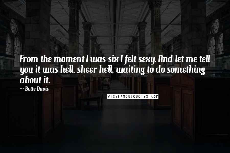 Bette Davis Quotes: From the moment I was six I felt sexy. And let me tell you it was hell, sheer hell, waiting to do something about it.