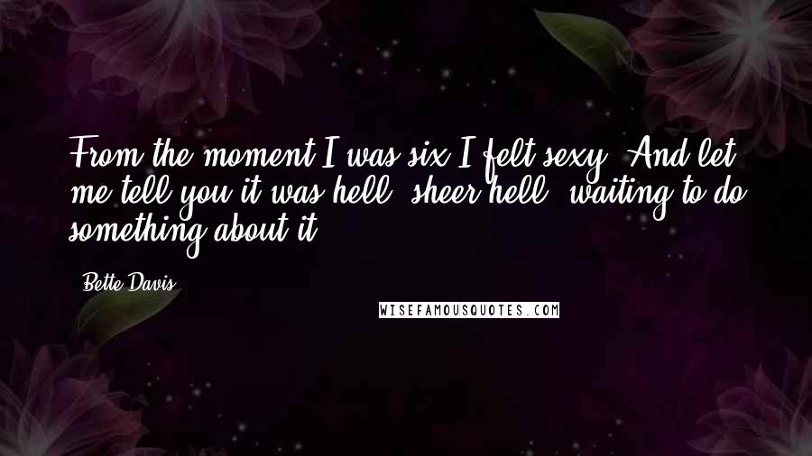 Bette Davis Quotes: From the moment I was six I felt sexy. And let me tell you it was hell, sheer hell, waiting to do something about it.