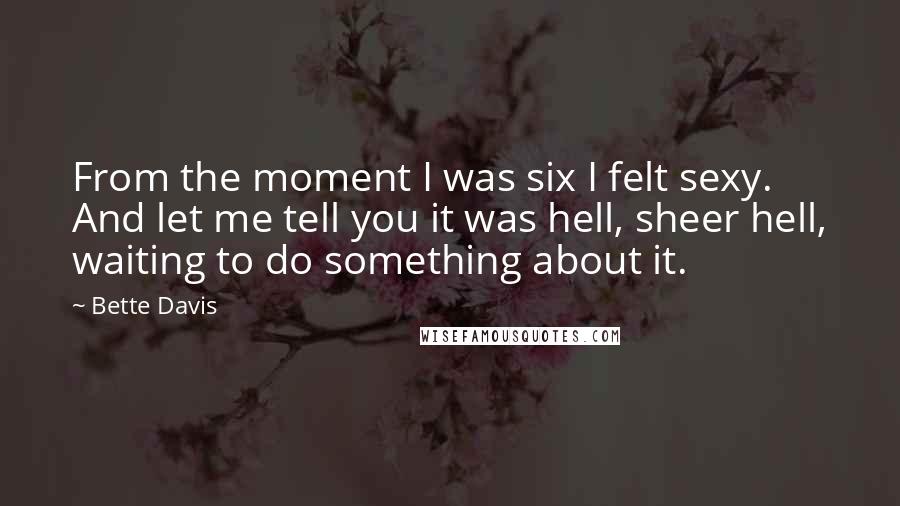Bette Davis Quotes: From the moment I was six I felt sexy. And let me tell you it was hell, sheer hell, waiting to do something about it.