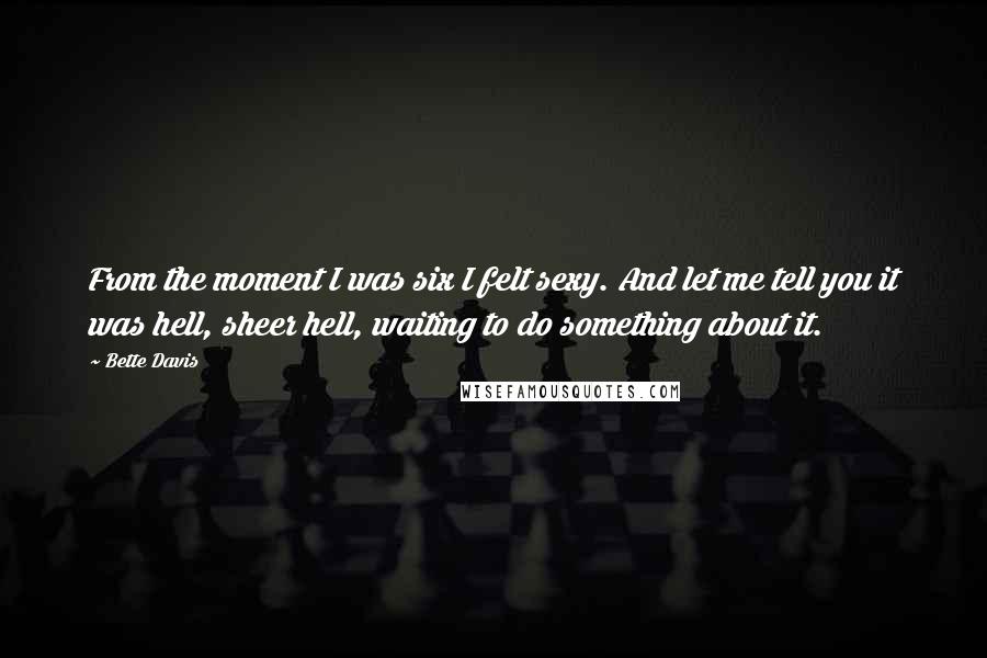 Bette Davis Quotes: From the moment I was six I felt sexy. And let me tell you it was hell, sheer hell, waiting to do something about it.