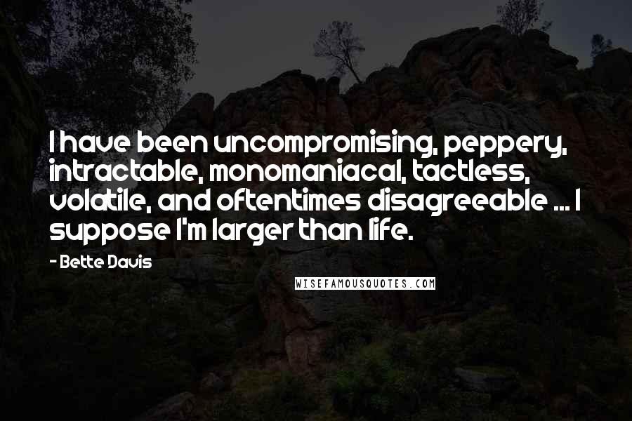 Bette Davis Quotes: I have been uncompromising, peppery, intractable, monomaniacal, tactless, volatile, and oftentimes disagreeable ... I suppose I'm larger than life.