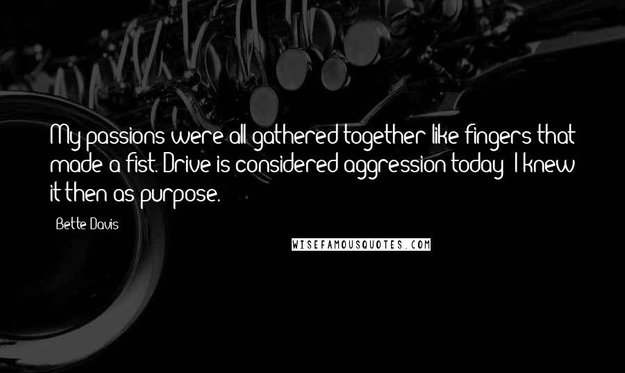 Bette Davis Quotes: My passions were all gathered together like fingers that made a fist. Drive is considered aggression today; I knew it then as purpose.