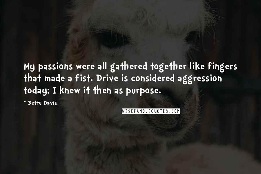 Bette Davis Quotes: My passions were all gathered together like fingers that made a fist. Drive is considered aggression today; I knew it then as purpose.