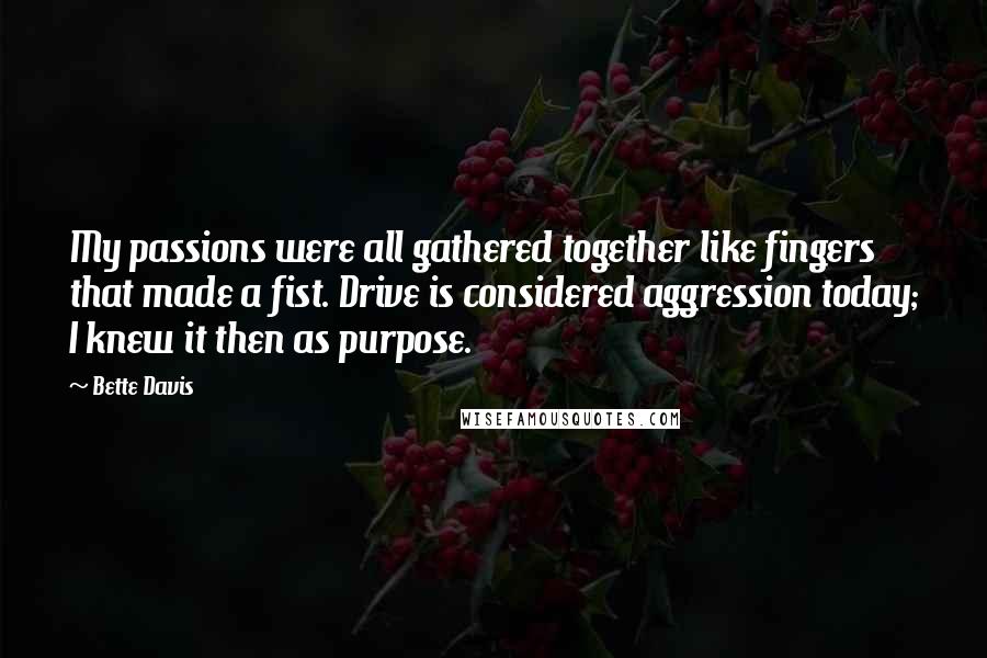 Bette Davis Quotes: My passions were all gathered together like fingers that made a fist. Drive is considered aggression today; I knew it then as purpose.