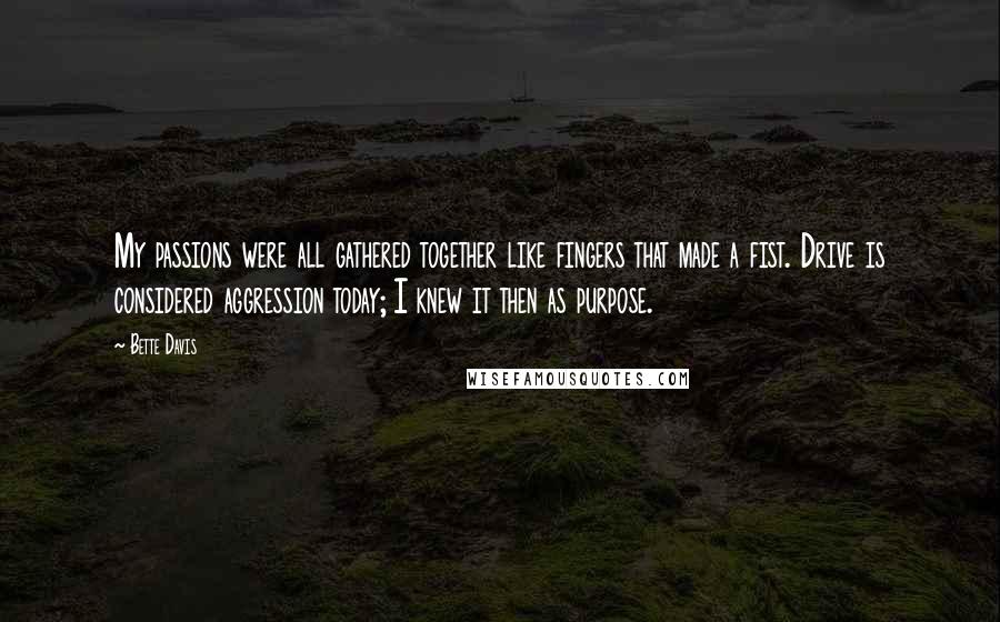 Bette Davis Quotes: My passions were all gathered together like fingers that made a fist. Drive is considered aggression today; I knew it then as purpose.