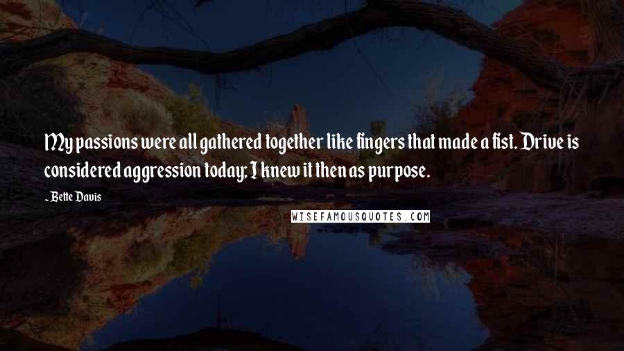 Bette Davis Quotes: My passions were all gathered together like fingers that made a fist. Drive is considered aggression today; I knew it then as purpose.