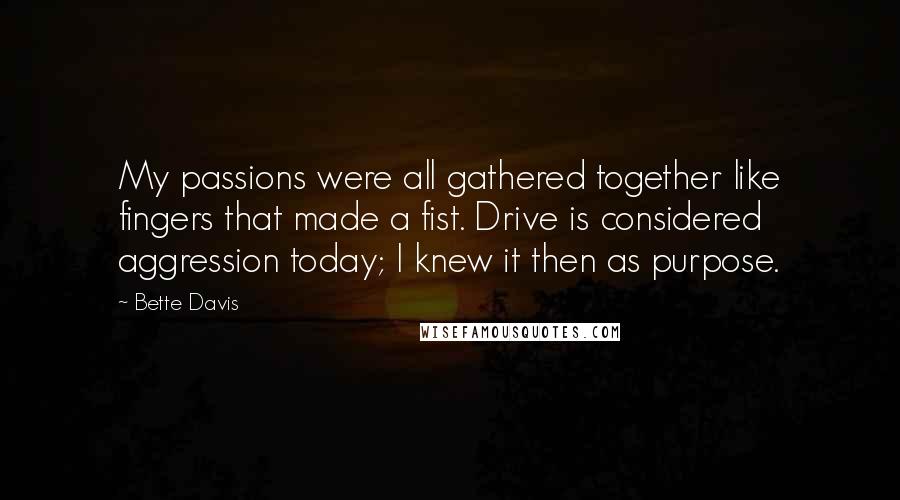 Bette Davis Quotes: My passions were all gathered together like fingers that made a fist. Drive is considered aggression today; I knew it then as purpose.