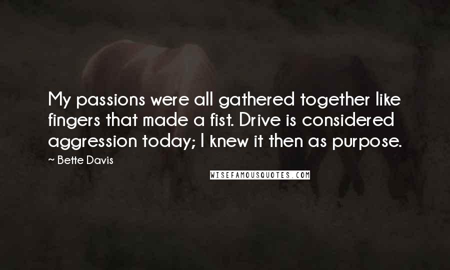 Bette Davis Quotes: My passions were all gathered together like fingers that made a fist. Drive is considered aggression today; I knew it then as purpose.