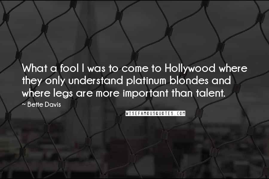 Bette Davis Quotes: What a fool I was to come to Hollywood where they only understand platinum blondes and where legs are more important than talent.