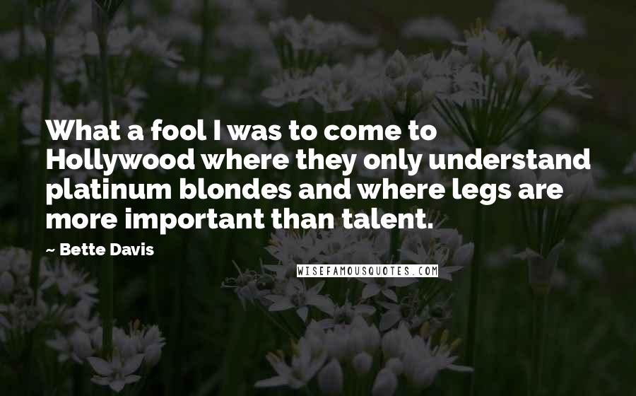 Bette Davis Quotes: What a fool I was to come to Hollywood where they only understand platinum blondes and where legs are more important than talent.