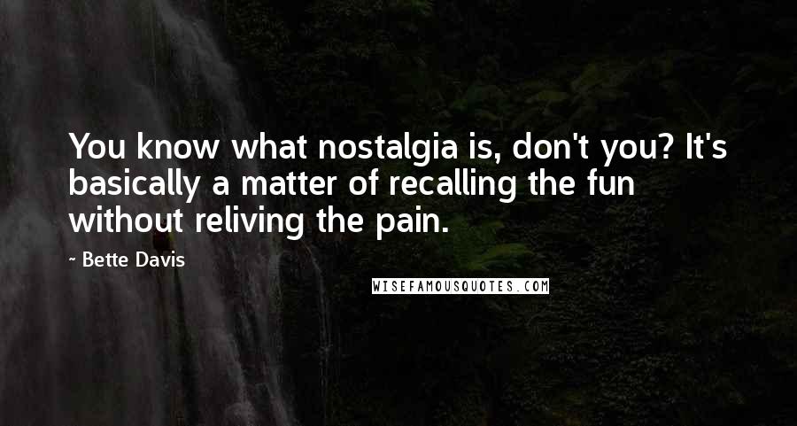 Bette Davis Quotes: You know what nostalgia is, don't you? It's basically a matter of recalling the fun without reliving the pain.