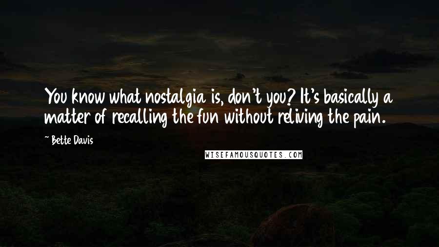 Bette Davis Quotes: You know what nostalgia is, don't you? It's basically a matter of recalling the fun without reliving the pain.