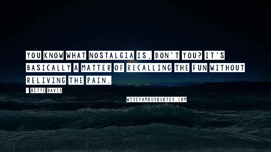 Bette Davis Quotes: You know what nostalgia is, don't you? It's basically a matter of recalling the fun without reliving the pain.