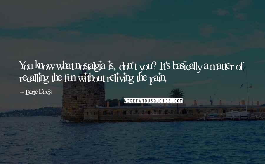 Bette Davis Quotes: You know what nostalgia is, don't you? It's basically a matter of recalling the fun without reliving the pain.