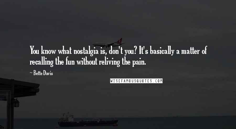 Bette Davis Quotes: You know what nostalgia is, don't you? It's basically a matter of recalling the fun without reliving the pain.
