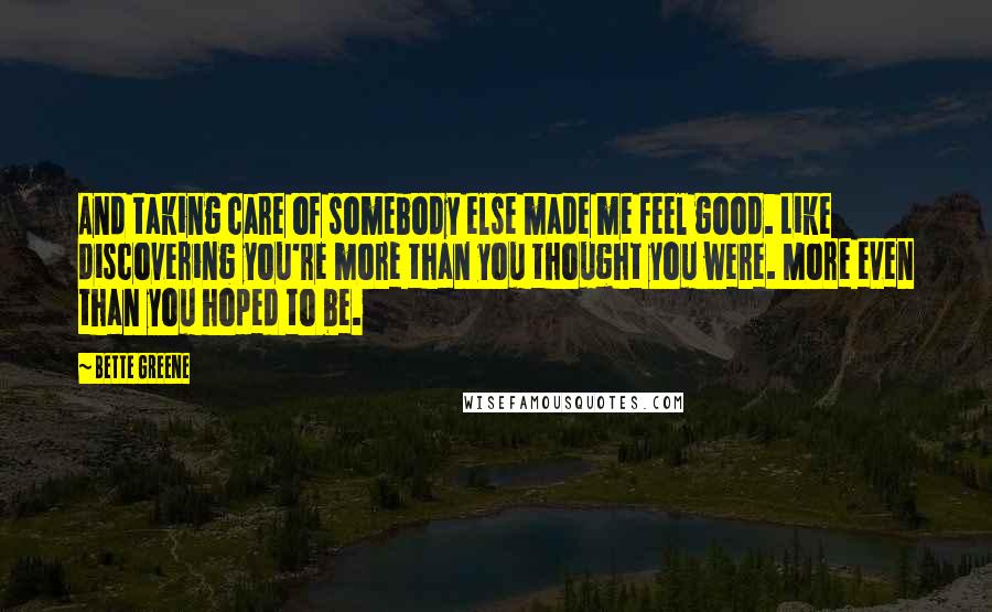 Bette Greene Quotes: And taking care of somebody else made me feel good. Like discovering you're more than you thought you were. More even than you hoped to be.