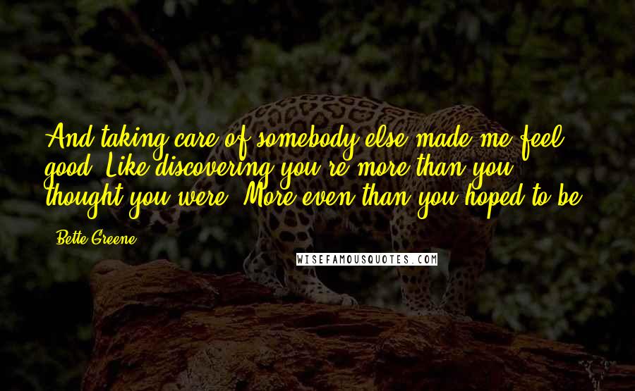 Bette Greene Quotes: And taking care of somebody else made me feel good. Like discovering you're more than you thought you were. More even than you hoped to be.