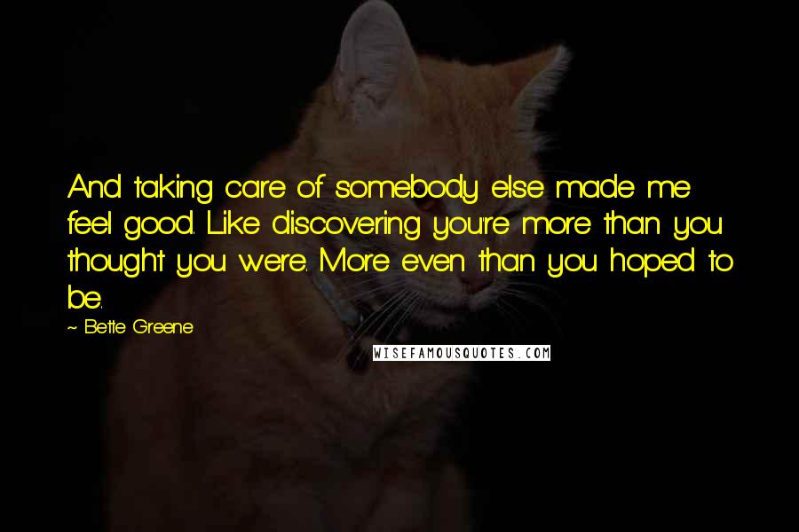 Bette Greene Quotes: And taking care of somebody else made me feel good. Like discovering you're more than you thought you were. More even than you hoped to be.