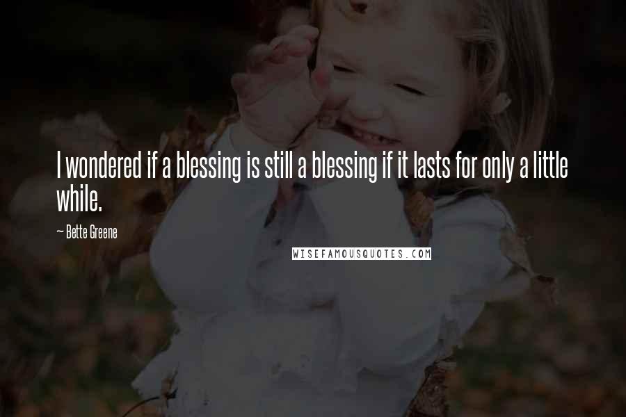 Bette Greene Quotes: I wondered if a blessing is still a blessing if it lasts for only a little while.