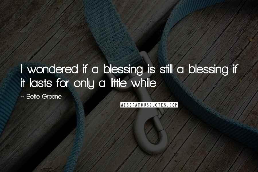 Bette Greene Quotes: I wondered if a blessing is still a blessing if it lasts for only a little while.