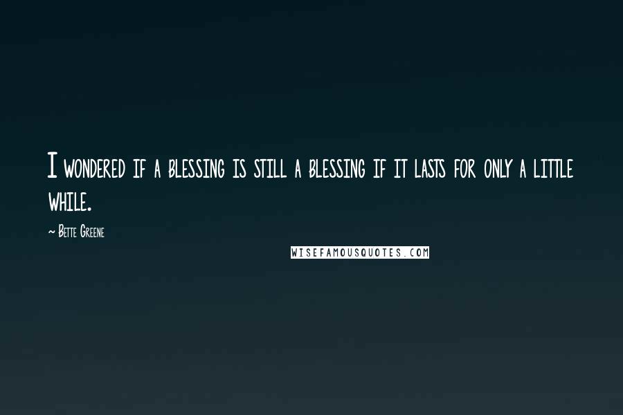 Bette Greene Quotes: I wondered if a blessing is still a blessing if it lasts for only a little while.