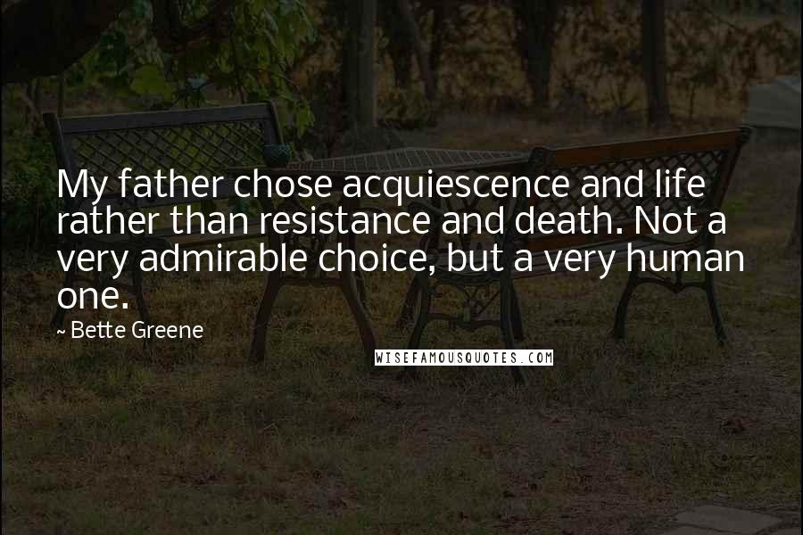 Bette Greene Quotes: My father chose acquiescence and life rather than resistance and death. Not a very admirable choice, but a very human one.