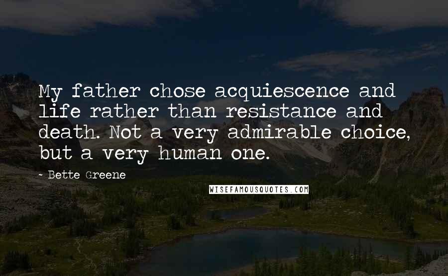 Bette Greene Quotes: My father chose acquiescence and life rather than resistance and death. Not a very admirable choice, but a very human one.