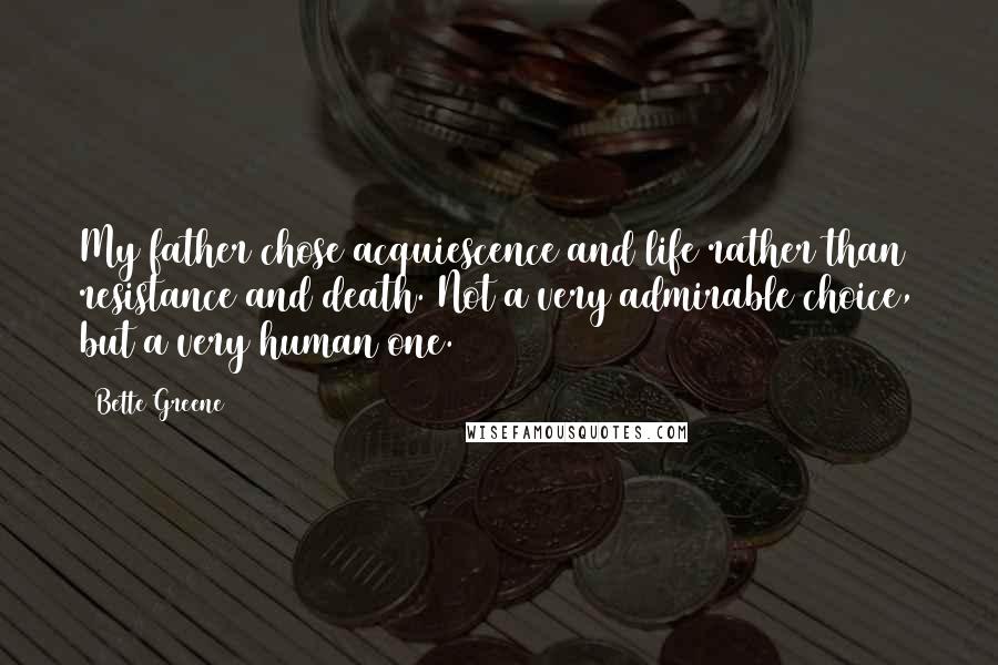 Bette Greene Quotes: My father chose acquiescence and life rather than resistance and death. Not a very admirable choice, but a very human one.