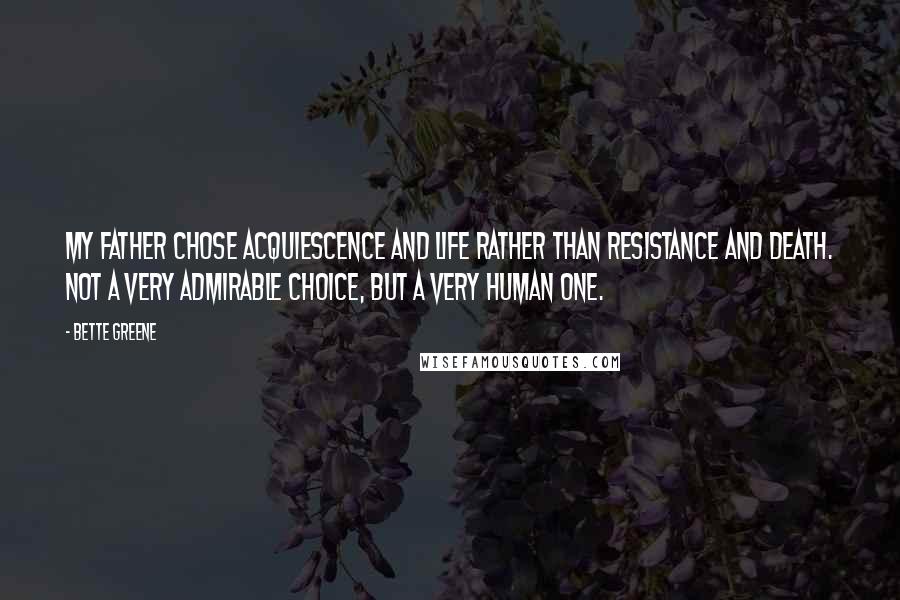 Bette Greene Quotes: My father chose acquiescence and life rather than resistance and death. Not a very admirable choice, but a very human one.