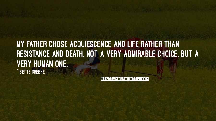 Bette Greene Quotes: My father chose acquiescence and life rather than resistance and death. Not a very admirable choice, but a very human one.