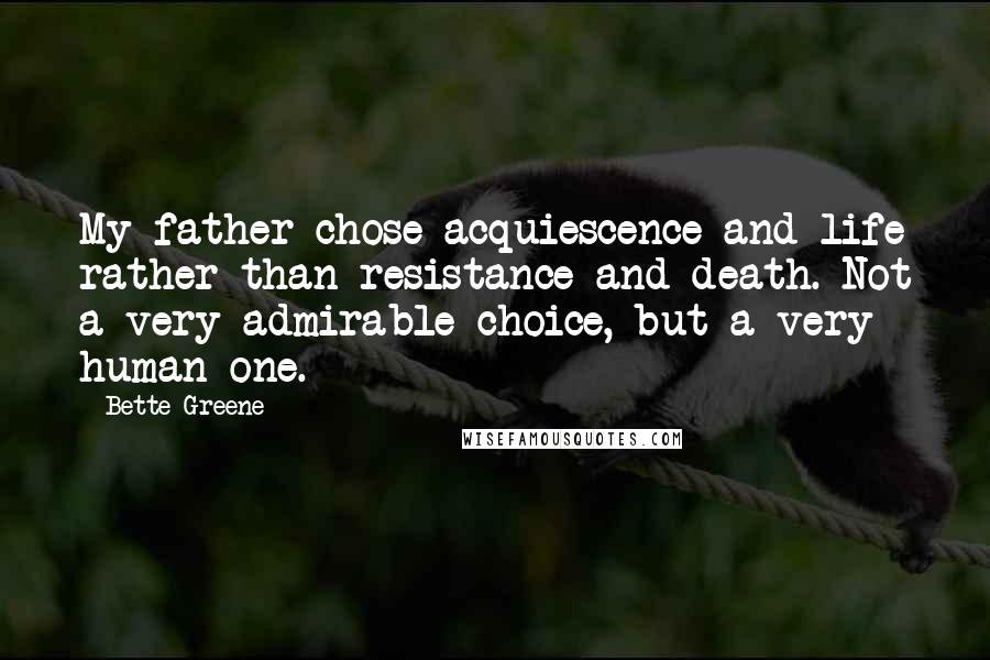 Bette Greene Quotes: My father chose acquiescence and life rather than resistance and death. Not a very admirable choice, but a very human one.