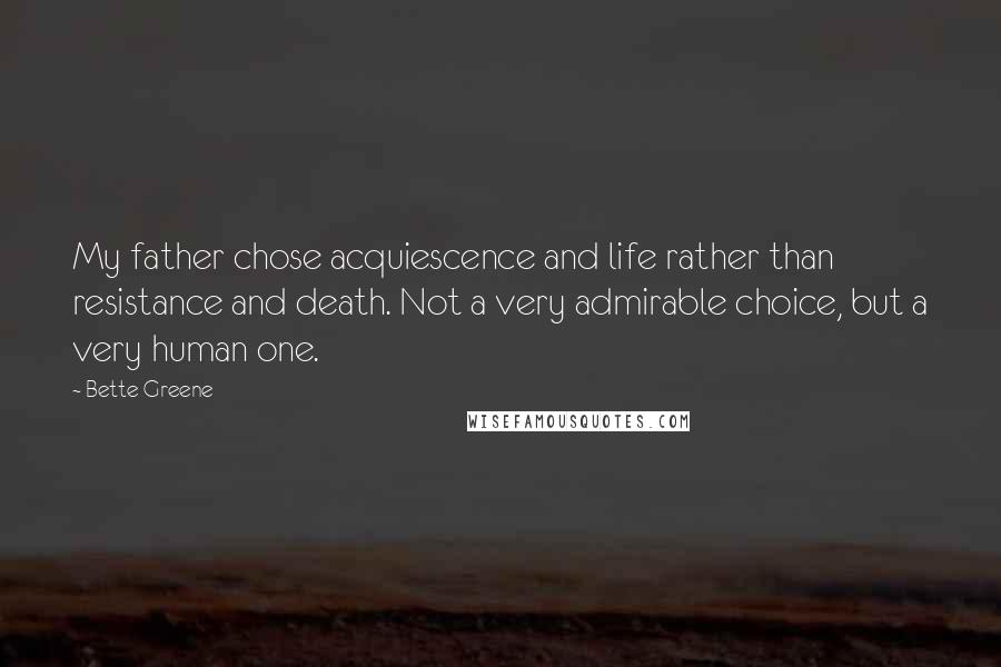 Bette Greene Quotes: My father chose acquiescence and life rather than resistance and death. Not a very admirable choice, but a very human one.