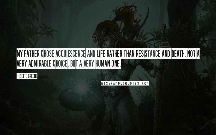 Bette Greene Quotes: My father chose acquiescence and life rather than resistance and death. Not a very admirable choice, but a very human one.