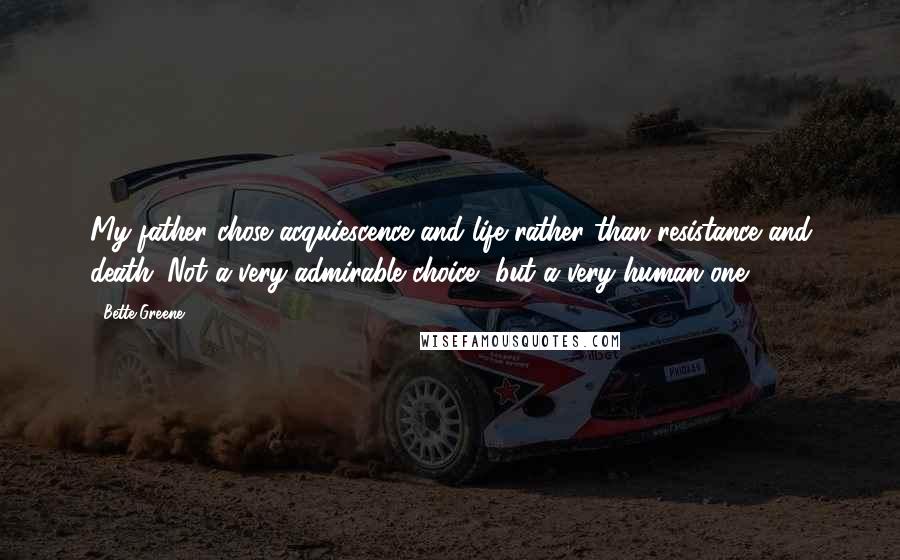Bette Greene Quotes: My father chose acquiescence and life rather than resistance and death. Not a very admirable choice, but a very human one.