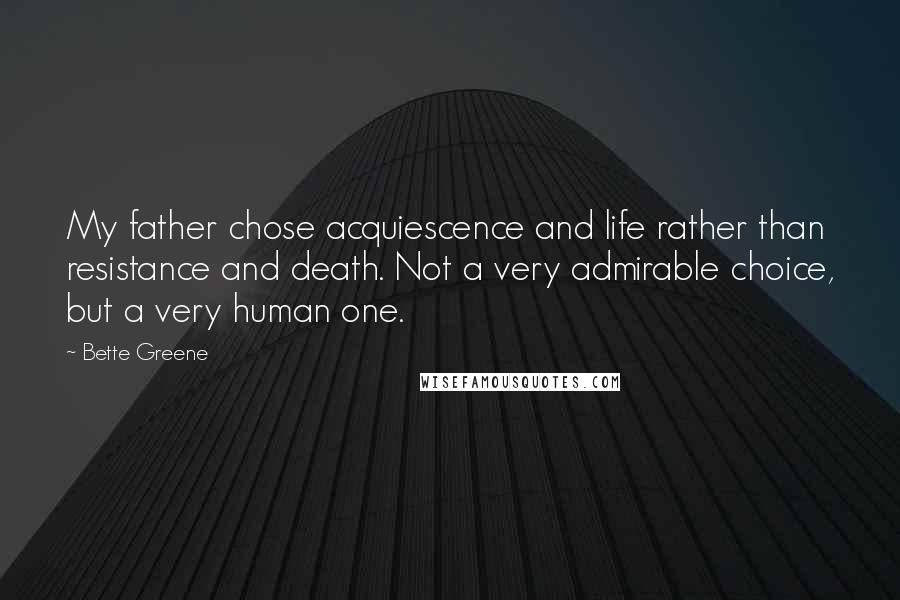 Bette Greene Quotes: My father chose acquiescence and life rather than resistance and death. Not a very admirable choice, but a very human one.