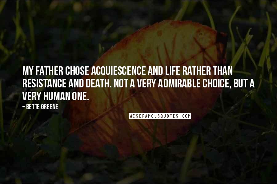 Bette Greene Quotes: My father chose acquiescence and life rather than resistance and death. Not a very admirable choice, but a very human one.