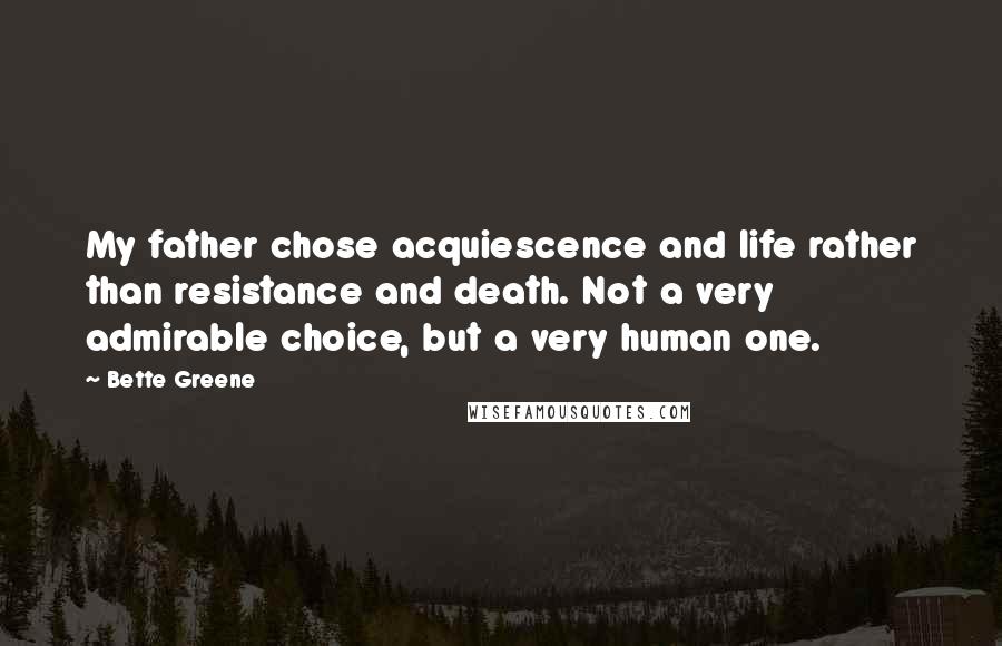 Bette Greene Quotes: My father chose acquiescence and life rather than resistance and death. Not a very admirable choice, but a very human one.