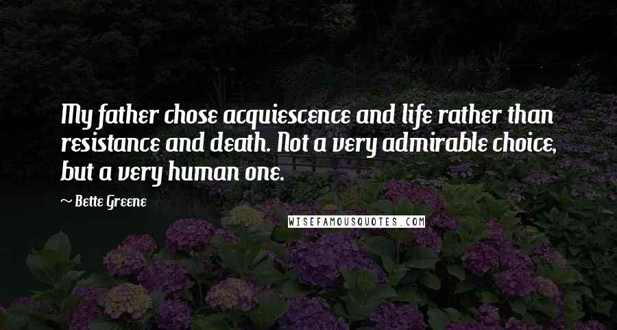 Bette Greene Quotes: My father chose acquiescence and life rather than resistance and death. Not a very admirable choice, but a very human one.