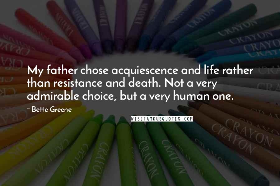 Bette Greene Quotes: My father chose acquiescence and life rather than resistance and death. Not a very admirable choice, but a very human one.