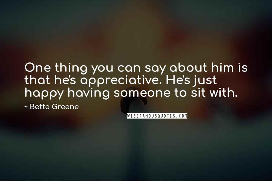 Bette Greene Quotes: One thing you can say about him is that he's appreciative. He's just happy having someone to sit with.