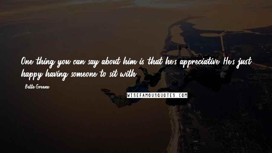 Bette Greene Quotes: One thing you can say about him is that he's appreciative. He's just happy having someone to sit with.