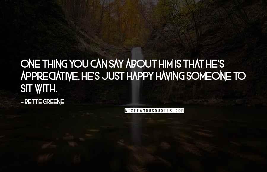 Bette Greene Quotes: One thing you can say about him is that he's appreciative. He's just happy having someone to sit with.