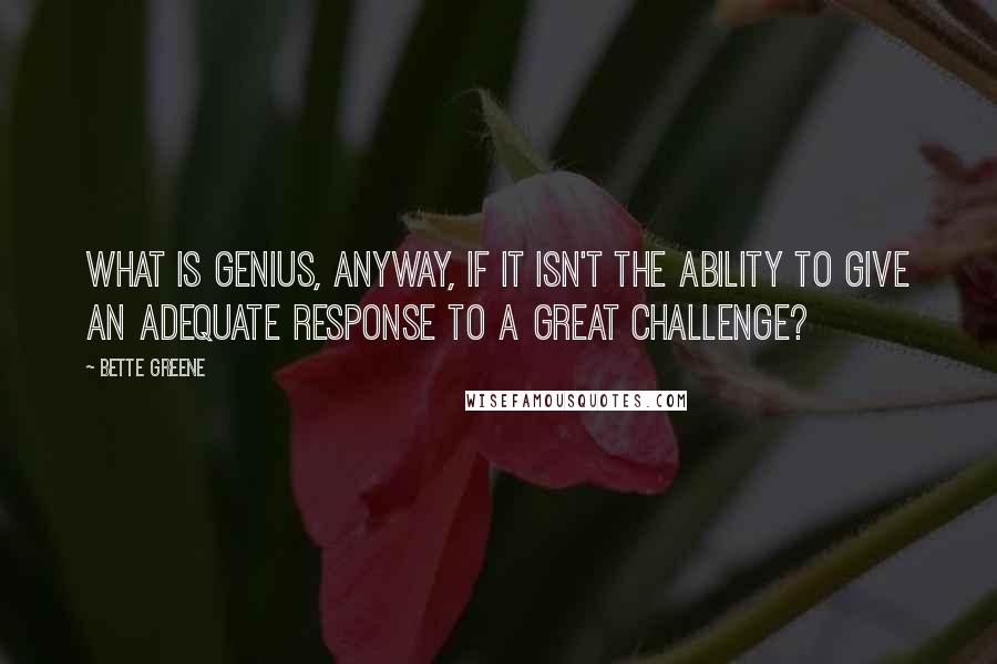 Bette Greene Quotes: What is genius, anyway, if it isn't the ability to give an adequate response to a great challenge?